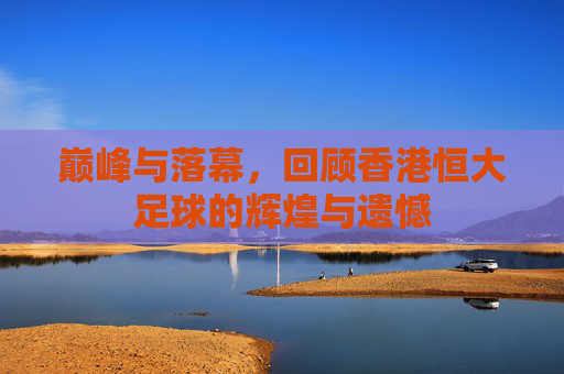 巅峰与落幕，回顾香港恒大足球的辉煌与遗憾