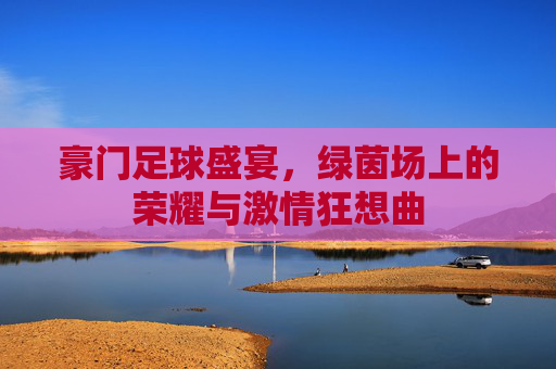豪门足球盛宴，绿茵场上的荣耀与激情狂想曲