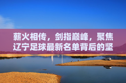 薪火相传，剑指巅峰，聚焦辽宁足球最新名单背后的坚守与希望