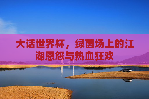 大话世界杯，绿茵场上的江湖恩怨与热血狂欢