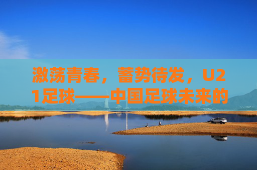 激荡青春，蓄势待发，U21足球——中国足球未来的破局与希望