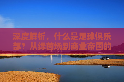 深度解析，什么是足球俱乐部？从绿茵场到商业帝国的演变