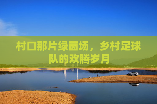 村口那片绿茵场，乡村足球队的欢腾岁月