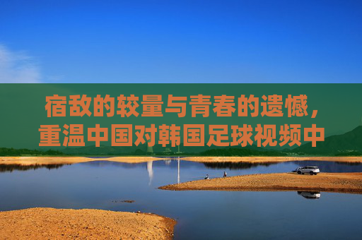 宿敌的较量与青春的遗憾，重温中国对韩国足球视频中的热血与不甘