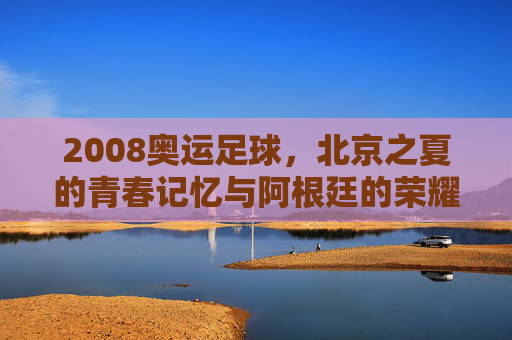 2008奥运足球，北京之夏的青春记忆与阿根廷的荣耀时刻