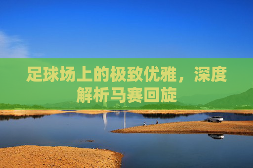 足球场上的极致优雅，深度解析马赛回旋
