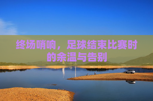终场哨响，足球结束比赛时的余温与告别