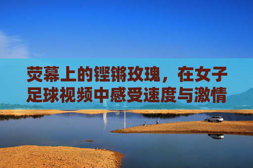 荧幕上的铿锵玫瑰，在女子足球视频中感受速度与激情的另一种美
