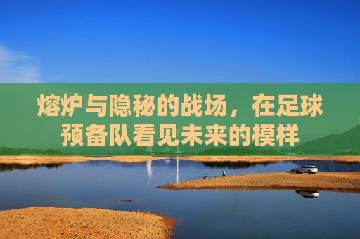 熔炉与隐秘的战场，在足球预备队看见未来的模样