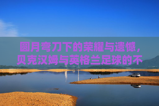 圆月弯刀下的荣耀与遗憾，贝克汉姆与英格兰足球的不解之缘