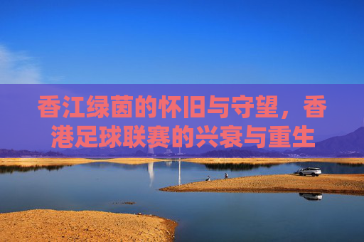 香江绿茵的怀旧与守望，香港足球联赛的兴衰与重生
