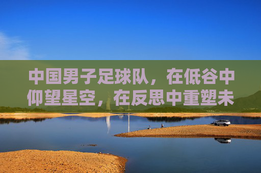 中国男子足球队，在低谷中仰望星空，在反思中重塑未来