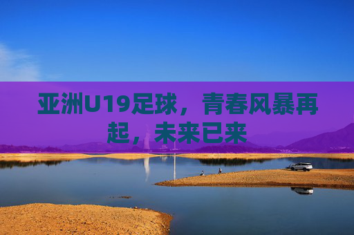 亚洲U19足球，青春风暴再起，未来已来