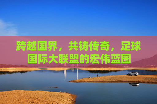 跨越国界，共铸传奇，足球国际大联盟的宏伟蓝图
