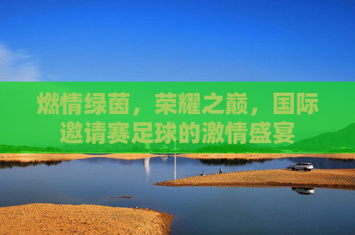 燃情绿茵，荣耀之巅，国际邀请赛足球的激情盛宴