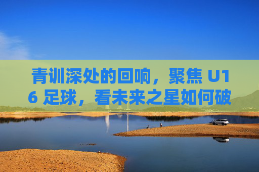 青训深处的回响，聚焦 U16 足球，看未来之星如何破土而出