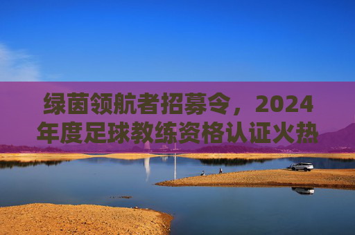 绿茵领航者招募令，2024年度足球教练资格认证火热报名中