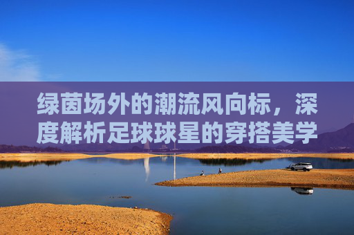 绿茵场外的潮流风向标，深度解析足球球星的穿搭美学