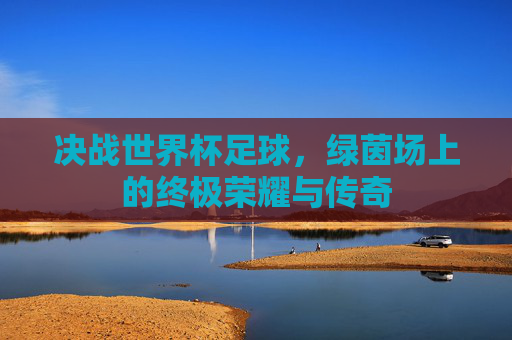 决战世界杯足球，绿茵场上的终极荣耀与传奇