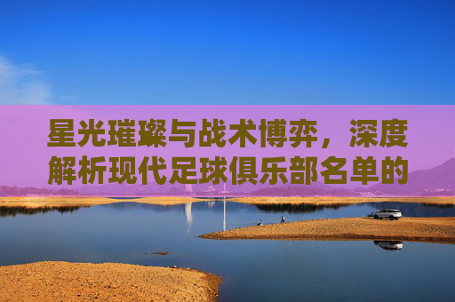 星光璀璨与战术博弈，深度解析现代足球俱乐部名单的艺术