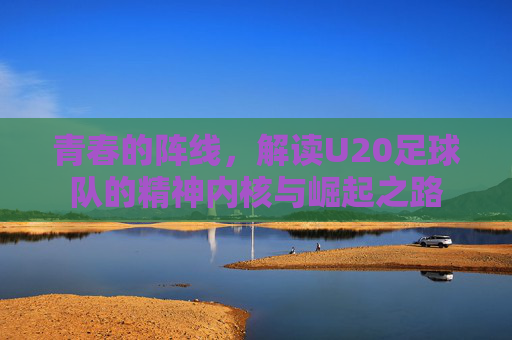 青春的阵线，解读U20足球队的精神内核与崛起之路