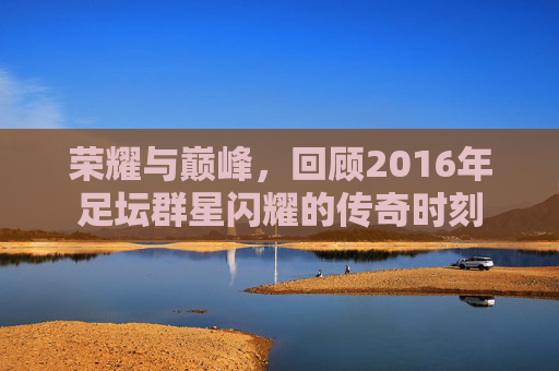 荣耀与巅峰，回顾2016年足坛群星闪耀的传奇时刻