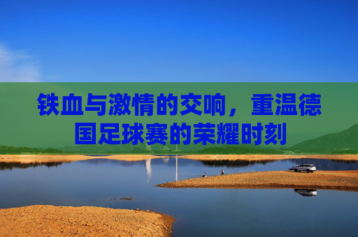 铁血与激情的交响，重温德国足球赛的荣耀时刻