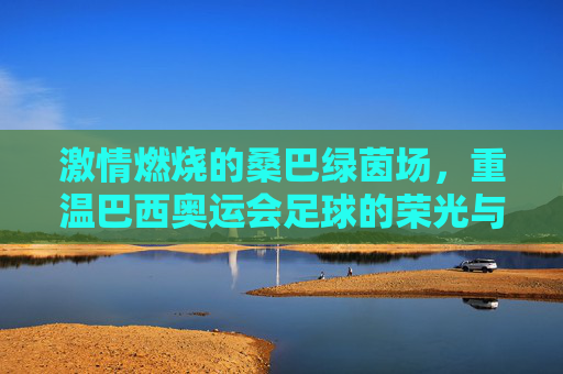 激情燃烧的桑巴绿茵场，重温巴西奥运会足球的荣光与梦想