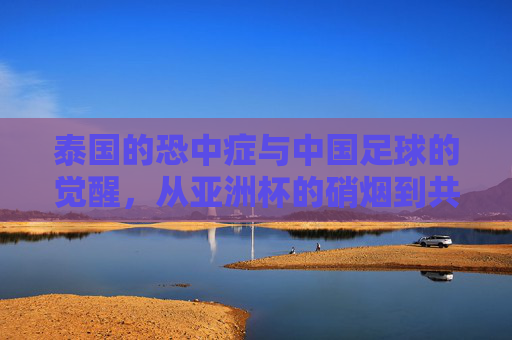 泰国的恐中症与中国足球的觉醒，从亚洲杯的硝烟到共同突围的征途