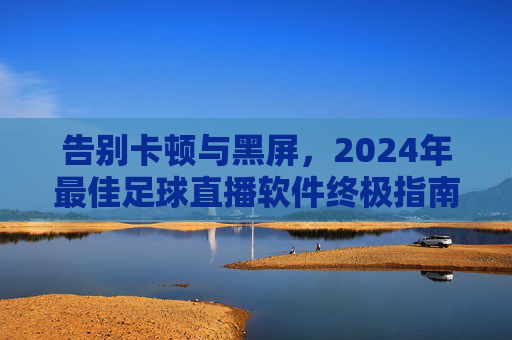 告别卡顿与黑屏，2024年最佳足球直播软件终极指南