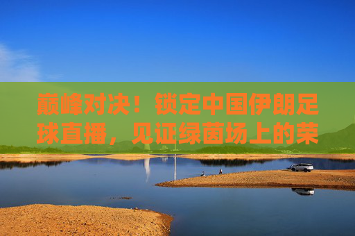 巅峰对决！锁定中国伊朗足球直播，见证绿茵场上的荣耀时刻