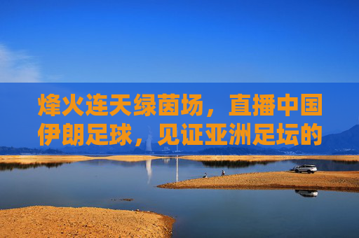 烽火连天绿茵场，直播中国伊朗足球，见证亚洲足坛的宿命碰撞