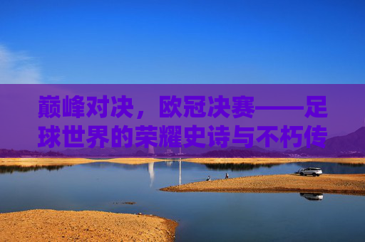 巅峰对决，欧冠决赛——足球世界的荣耀史诗与不朽传奇