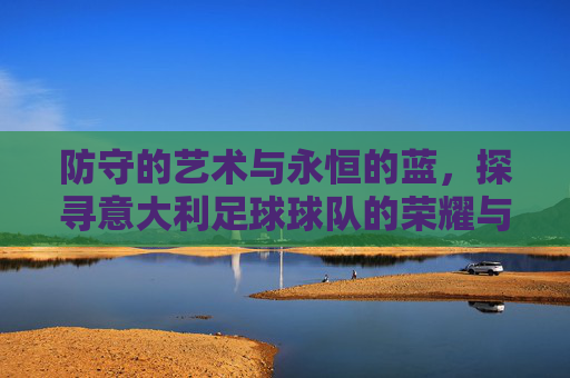 防守的艺术与永恒的蓝，探寻意大利足球球队的荣耀与精神