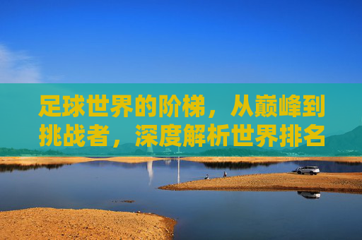 足球世界的阶梯，从巅峰到挑战者，深度解析世界排名足球队