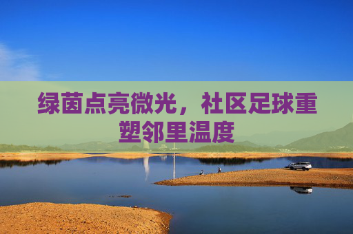 绿茵点亮微光，社区足球重塑邻里温度