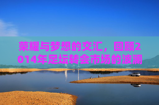 荣耀与梦想的交汇，回顾2014年足坛转会市场的波澜壮阔