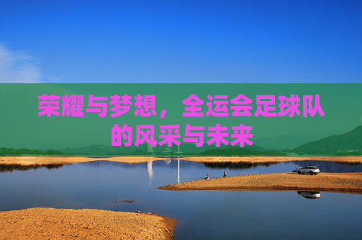荣耀与梦想，全运会足球队的风采与未来
