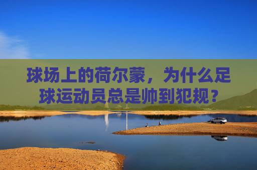 球场上的荷尔蒙，为什么足球运动员总是帅到犯规？