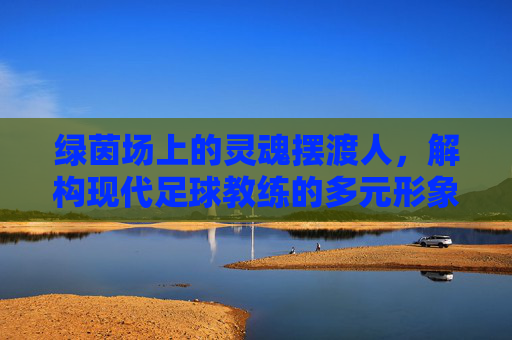 绿茵场上的灵魂摆渡人，解构现代足球教练的多元形象