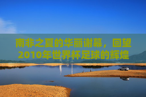 南非之夏的华丽谢幕，回望2010年世界杯足球的辉煌时刻