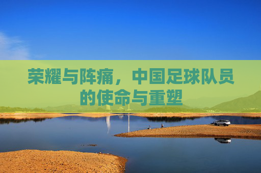 荣耀与阵痛，中国足球队员的使命与重塑