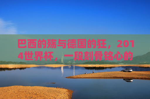 巴西的殇与德国的狂，2014世界杯，一段刻骨铭心的足球记忆