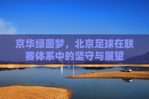 京华绿茵梦，北京足球在联赛体系中的坚守与展望