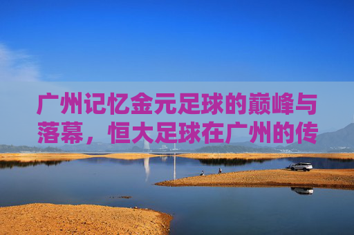 广州记忆金元足球的巅峰与落幕，恒大足球在广州的传奇岁月