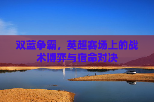 双蓝争霸，英超赛场上的战术博弈与宿命对决