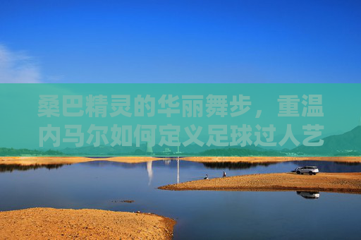 桑巴精灵的华丽舞步，重温内马尔如何定义足球过人艺术