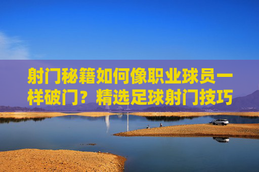 射门秘籍如何像职业球员一样破门？精选足球射门技巧视频全解析