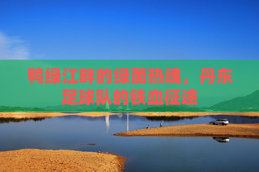 鸭绿江畔的绿茵热魂，丹东足球队的铁血征途