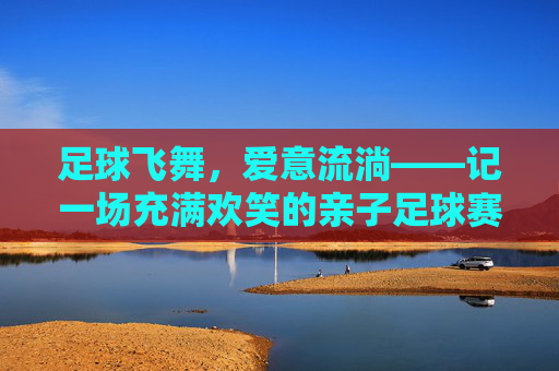足球飞舞，爱意流淌——记一场充满欢笑的亲子足球赛